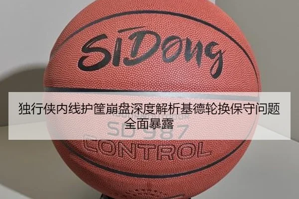 独行侠内线护筐崩盘深度解析基德轮换保守问题全面暴露