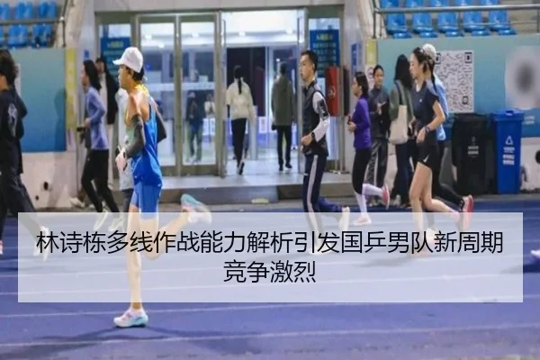 林诗栋多线作战能力解析引发国乒男队新周期竞争激烈