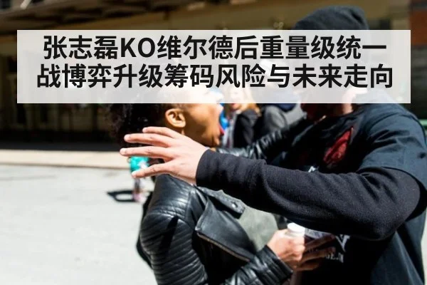张志磊KO维尔德后重量级统一战博弈升级筹码风险与未来走向
