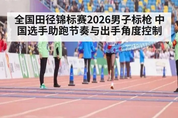 全国田径锦标赛2026男子标枪 中国选手助跑节奏与出手角度控制