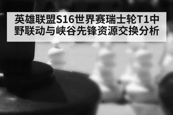 英雄联盟S16世界赛瑞士轮T1中野联动与峡谷先锋资源交换分析